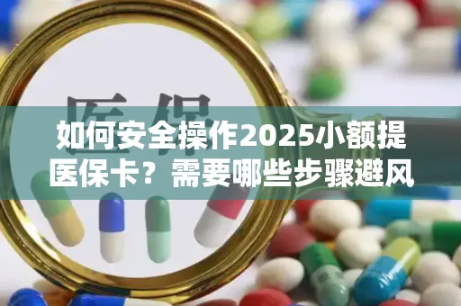 如何安全操作2025小额提医保卡？需要哪些步骤避风险？